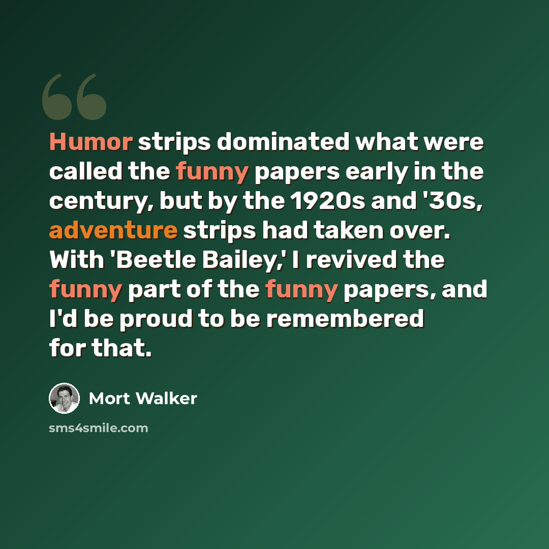 “Humor strips dominated what were called the funny papers early in the century, but by the 1920s and '30s, adventure strips had taken over. With 'Beetle Bailey,' I revived the funny part of the funny papers, and I'd be proud to be remembered for that.” quote by Mort Walker
