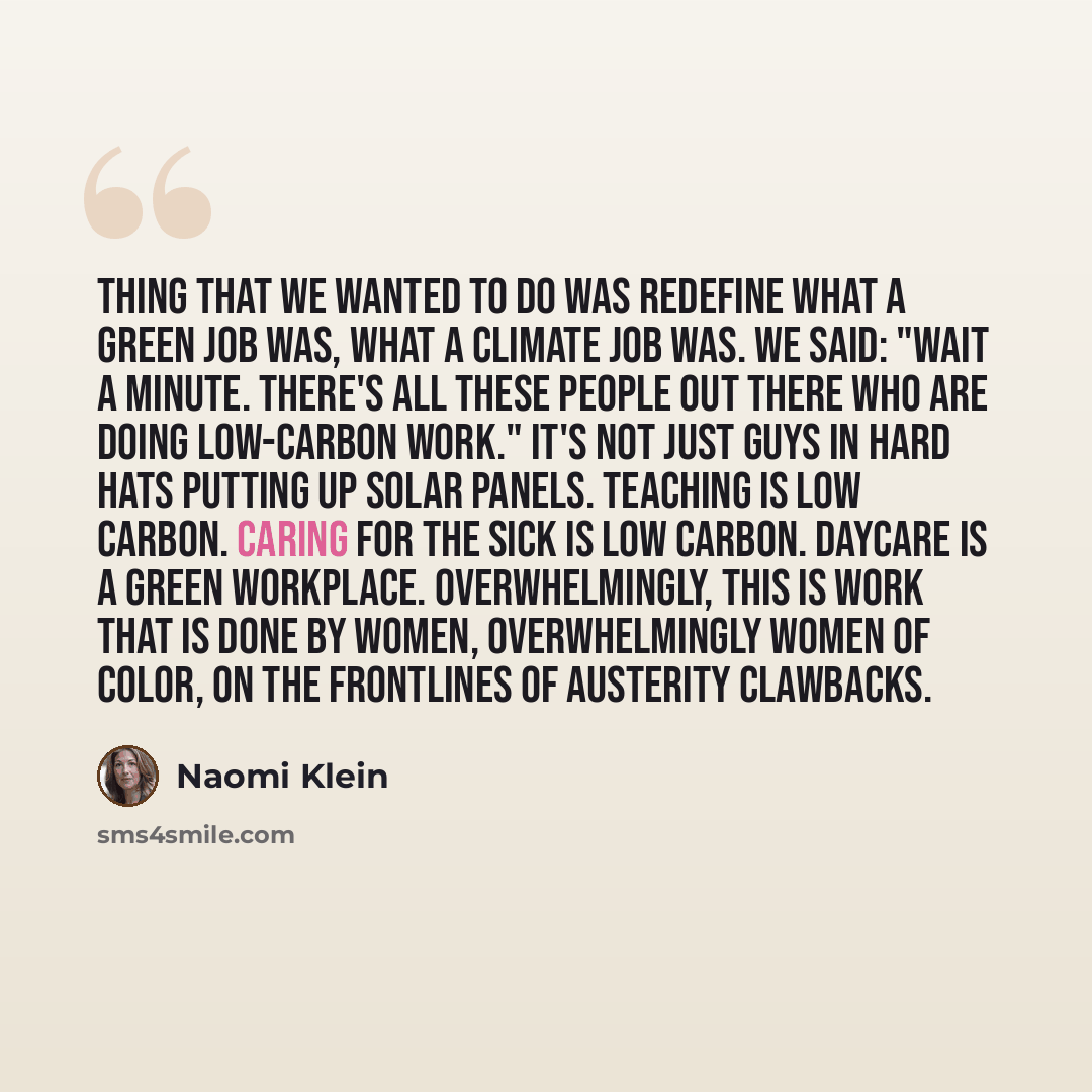 “Thing that we wanted to do was redefine what a green job was, what a climate job was. We said: "Wait a minute. There's all these people out there who are doing low-carbon work." It's not just guys in hard hats putting up solar panels. Teaching is low carbon. Caring for the sick is low carbon…” quote by Naomi Klein