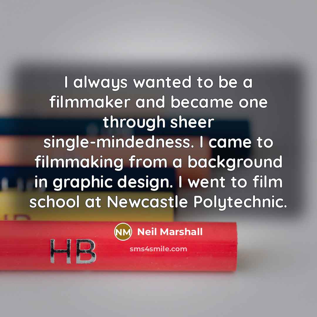 “I always wanted to be a filmmaker and became one through sheer single-mindedness. I came to filmmaking from a background in graphic design. I went to film school at Newcastle Polytechnic.” quote by Neil Marshall