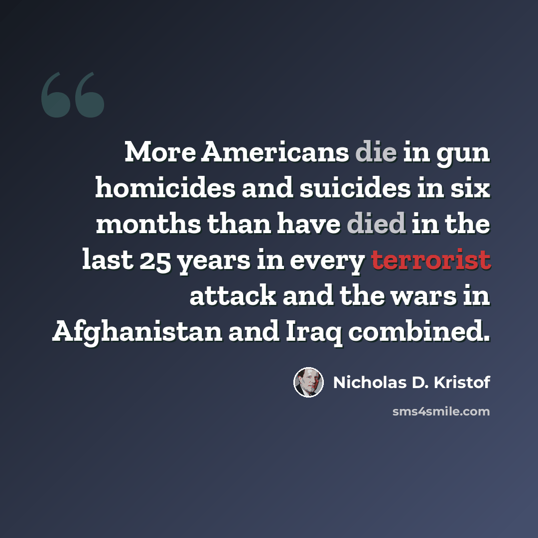 “More Americans die in gun homicides and suicides in six months than have died in the last 25 years in every terrorist attack and the wars in Afghanistan and Iraq combined.” quote by Nicholas D. Kristof