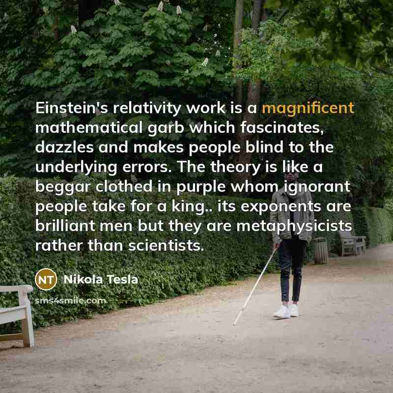“Einstein's relativity work is a magnificent mathematical garb which fascinates, dazzles and makes people blind to the underlying errors. The theory is like a beggar clothed in purple whom ignorant people take for a king.. its exponents are brilliant men but they are metaphysicists rather than…” quote by Nikola Tesla