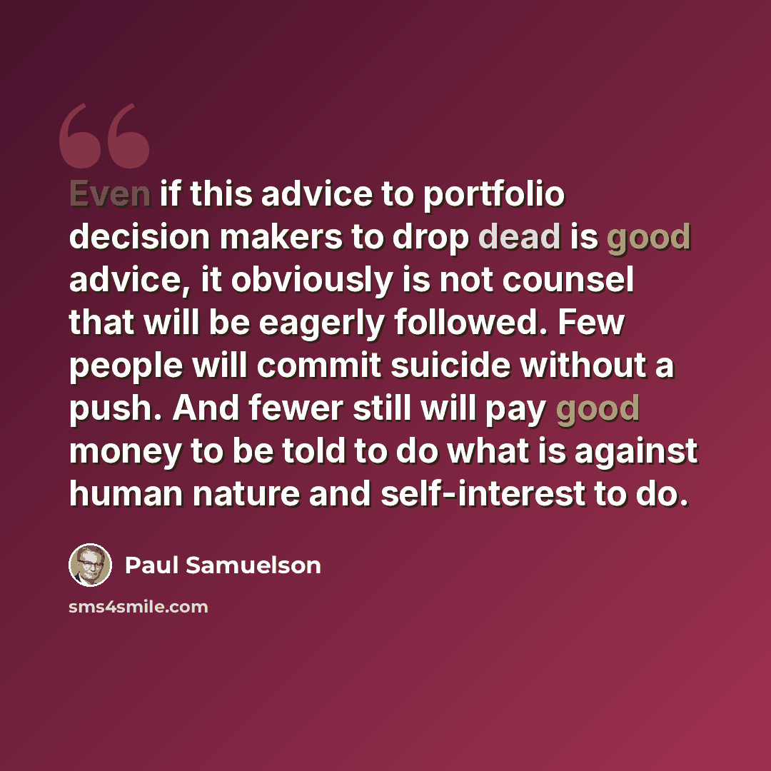 “Even if this advice to portfolio decision makers to drop dead is good advice, it obviously is not counsel that will be eagerly followed. Few people will commit suicide without a push. And fewer still will pay good money to be told to do what is against human nature and self-interest to do.” quote by Paul Samuelson