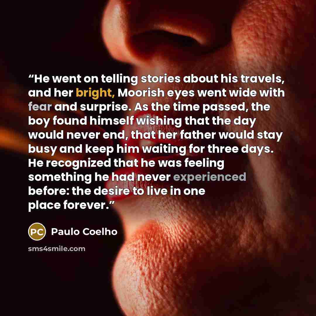 “He went on telling stories about his travels, and her bright, Moorish eyes went wide with fear and surprise. As the time passed, the boy found himself wishing that the day would never end, that her father would stay busy and keep him waiting for three days. He recognized that he was feeling…” quote by Paulo Coelho
