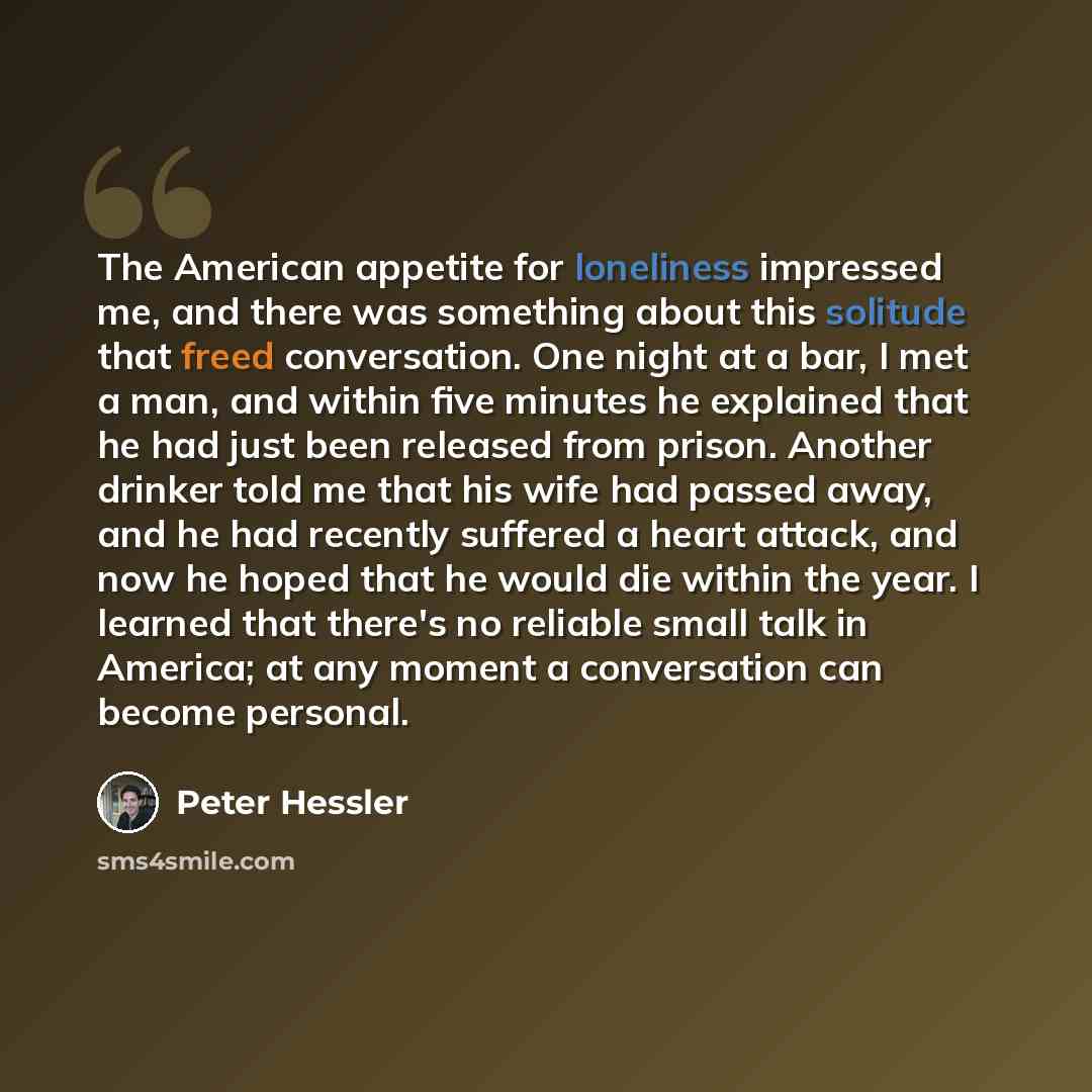“The American appetite for loneliness impressed me, and there was something about this solitude that freed conversation. One night at a bar, I met a man, and within five minutes he explained that he had just been released from prison. Another drinker told me that his wife had passed away, and he…” quote by Peter Hessler