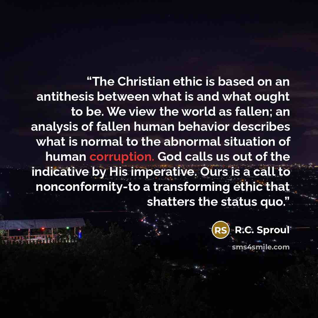“The Christian ethic is based on an antithesis between what is and what ought to be. We view the world as fallen; an analysis of fallen human behavior describes what is normal to the abnormal situation of human corruption. God calls us out of the indicative by His imperative. Ours is a call to…” quote by R.C. Sproul