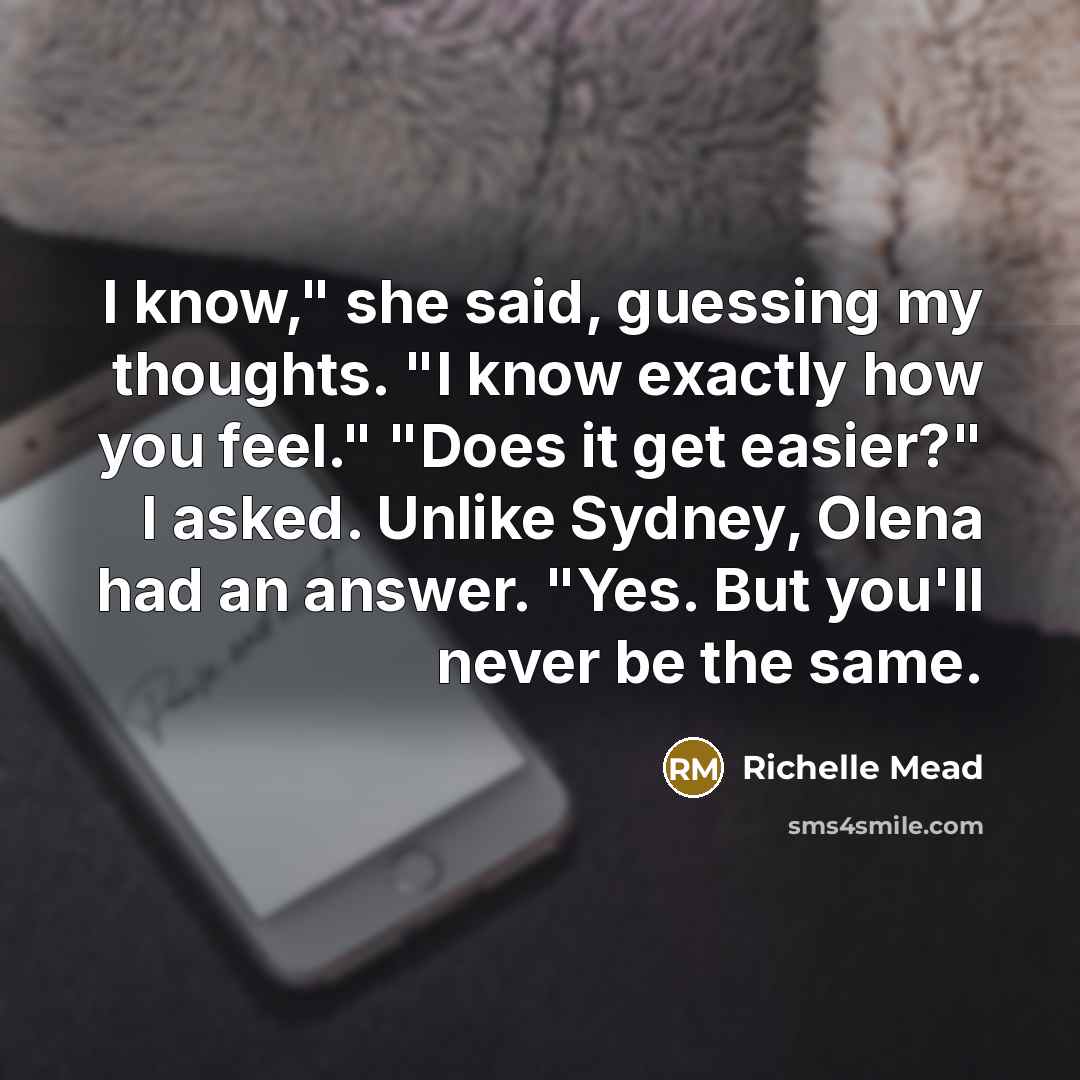“I know," she said, guessing my thoughts. "I know exactly how you feel." "Does it get easier?" I asked. Unlike Sydney, Olena had an answer. "Yes. But you'll never be the same.” quote by Richelle Mead