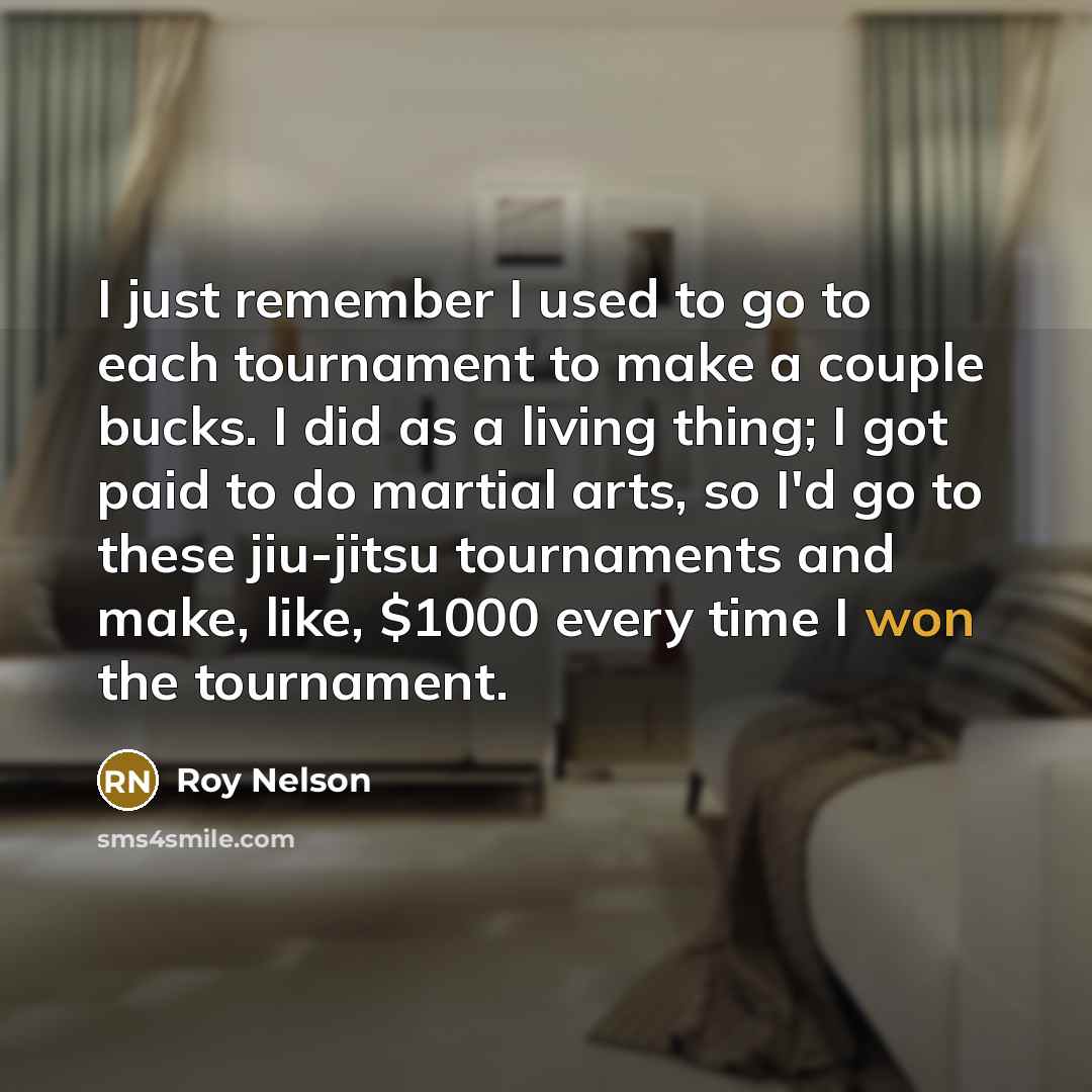 “I just remember I used to go to each tournament to make a couple bucks. I did as a living thing; I got paid to do martial arts, so I'd go to these jiu-jitsu tournaments and make, like, $1000 every time I won the tournament.” quote by Roy Nelson