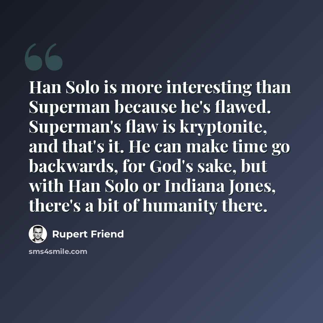 “Han Solo is more interesting than Superman because he's flawed. Superman's flaw is kryptonite, and that's it. He can make time go backwards, for God's sake, but with Han Solo or Indiana Jones, there's a bit of humanity there.” quote by Rupert Friend