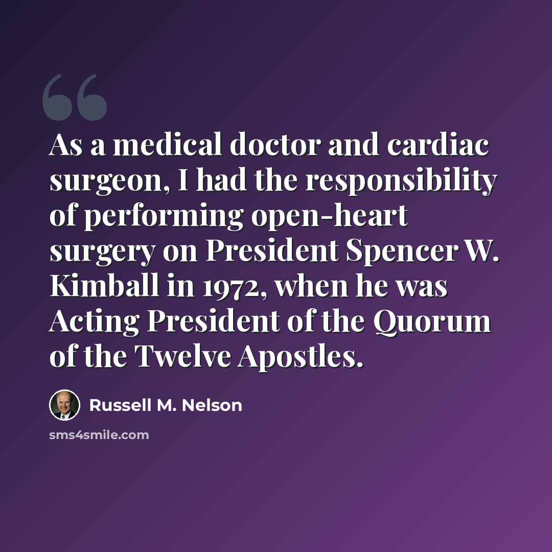 “As a medical doctor and cardiac surgeon, I had the responsibility of performing open-heart surgery on President Spencer W. Kimball in 1972, when he was Acting President of the Quorum of the Twelve Apostles.” quote by Russell M. Nelson