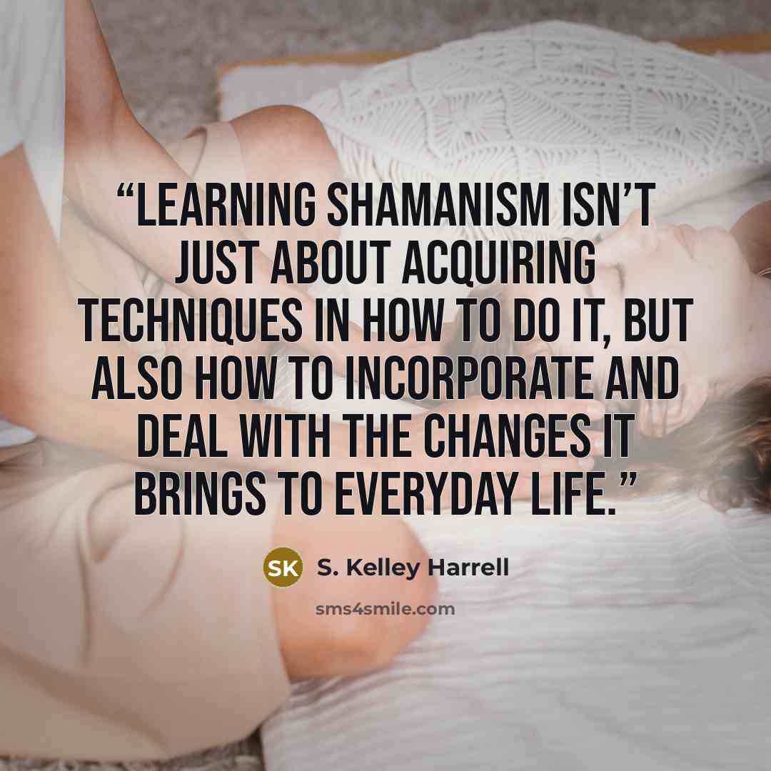 “Learning shamanism isn’t just about acquiring techniques in how to do it, but also how to incorporate and deal with the changes it brings to everyday life.” quote by S. Kelley Harrell