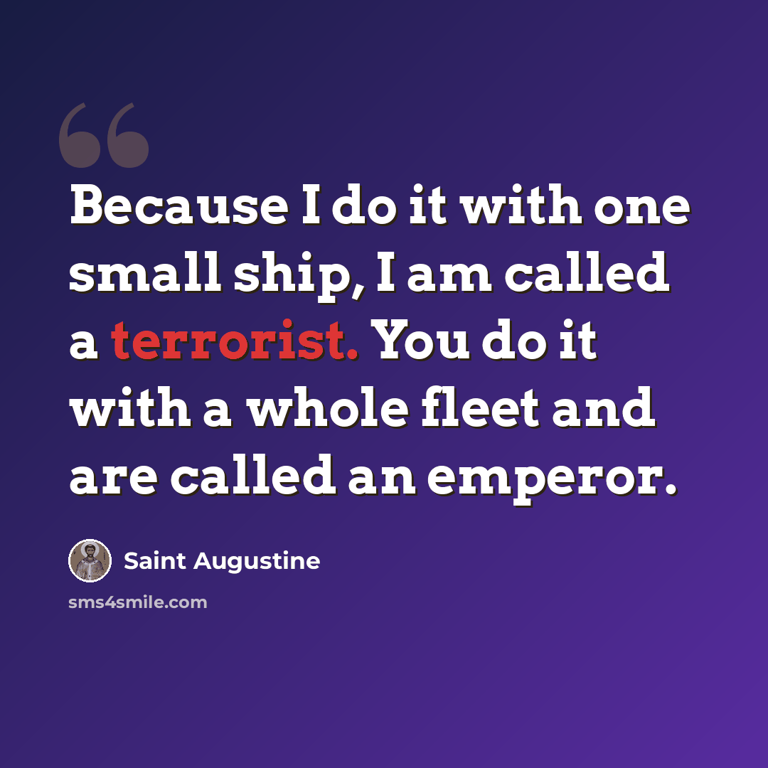 “Because I do it with one small ship, I am called a terrorist. You do it with a whole fleet and are called an emperor.” quote by Saint Augustine