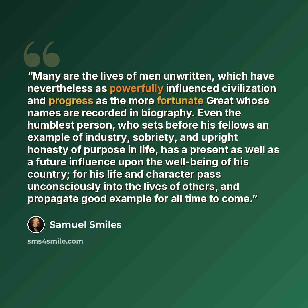 “Many are the lives of men unwritten, which have nevertheless as powerfully influenced civilization and progress as the more fortunate Great whose names are recorded in biography. Even the humblest person, who sets before his fellows an example of industry, sobriety, and upright honesty of purpose…” quote by Samuel Smiles