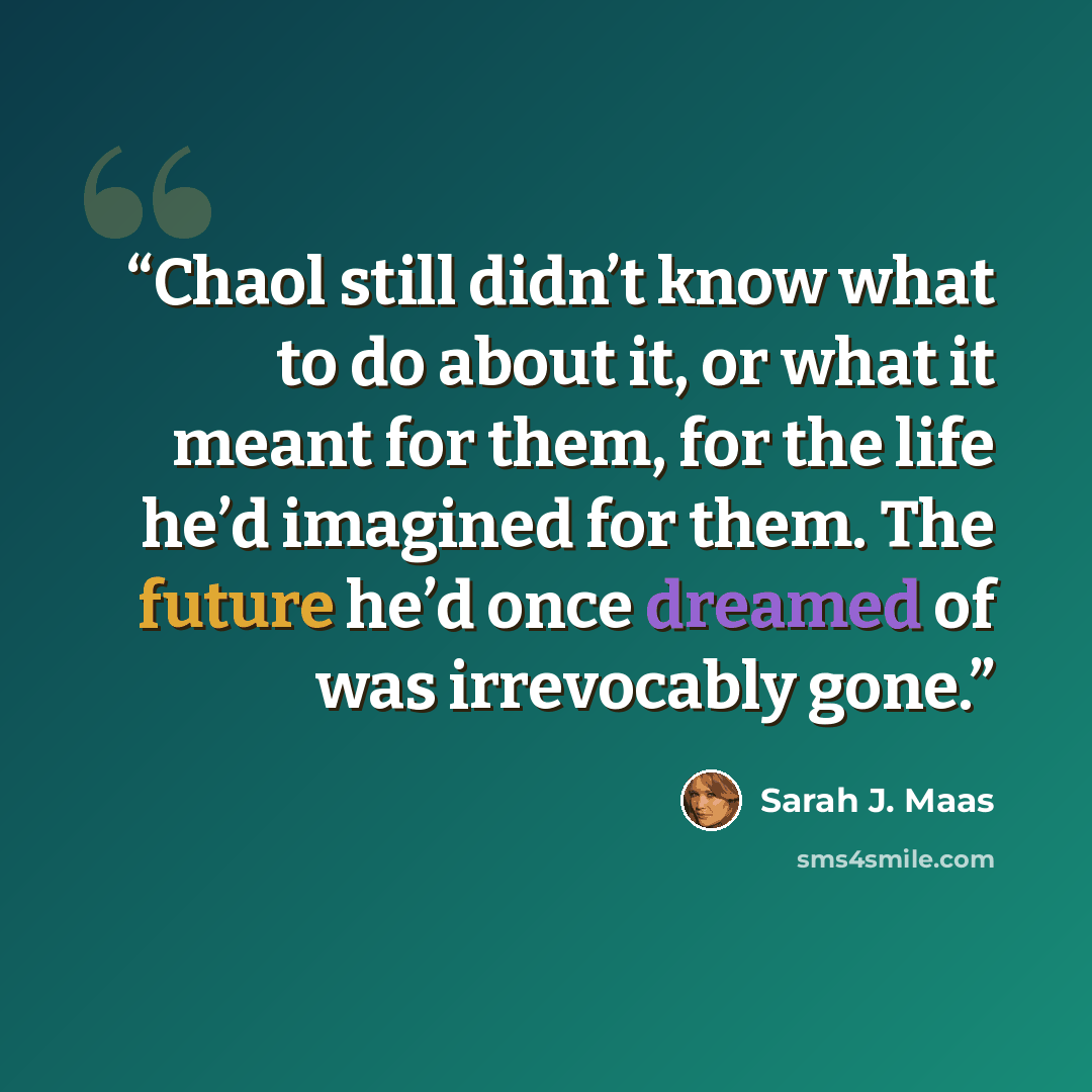“Chaol still didn’t know what to do about it, or what it meant for them, for the life he’d imagined for them. The future he’d once dreamed of was irrevocably gone.” quote by Sarah J. Maas