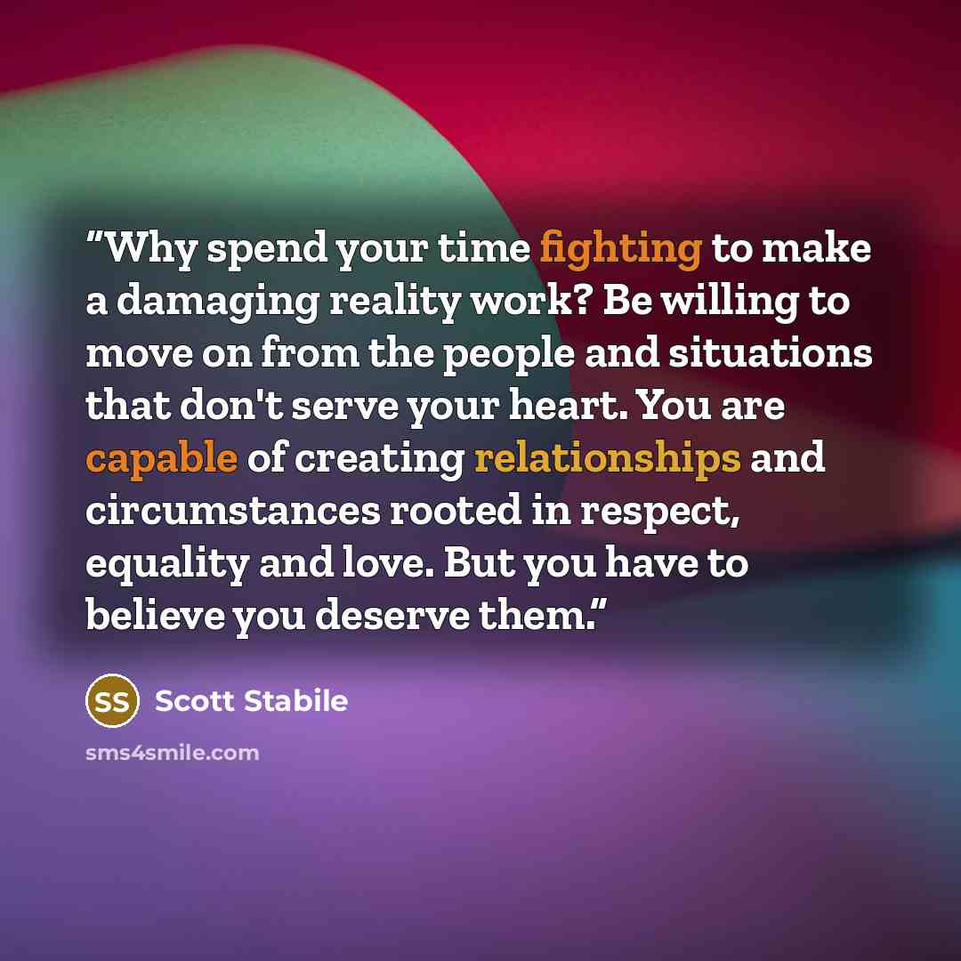 “Why spend your time fighting to make a damaging reality work? Be willing to move on from the people and situations that don't serve your heart. You are capable of creating relationships and circumstances rooted in respect, equality and love. But you have to believe you deserve them.” quote by Scott Stabile