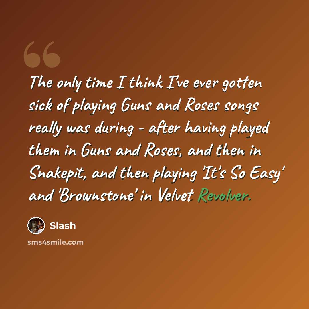 “The only time I think I've ever gotten sick of playing Guns and Roses songs really was during - after having played them in Guns and Roses, and then in Snakepit, and then playing 'It's So Easy' and 'Brownstone' in Velvet Revolver.” quote by Slash