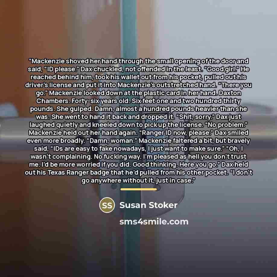 “Mackenzie shoved her hand through the small opening of the door and said, “ID please.” Dax chuckled, not offended in the least. “Good girl.” He reached behind him, took his wallet out from his pocket, pulled out his driver’s license and put it into Mackenzie’s outstretched hand. “There you go.”…” quote by Susan Stoker