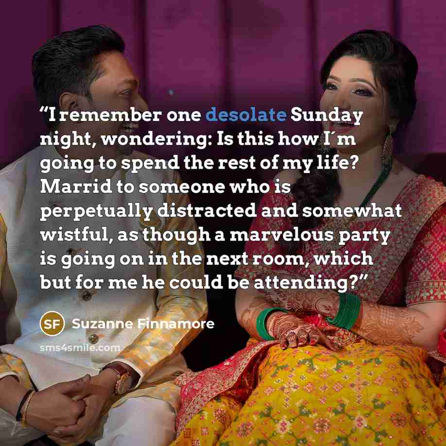 “I remember one desolate Sunday night, wondering: Is this how I´m going to spend the rest of my life? Marrid to someone who is perpetually distracted and somewhat wistful, as though a marvelous party is going on in the next room, which but for me he could be attending?” quote by Suzanne Finnamore