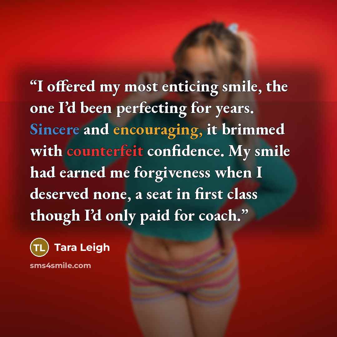 “I offered my most enticing smile, the one I’d been perfecting for years. Sincere and encouraging, it brimmed with counterfeit confidence. My smile had earned me forgiveness when I deserved none, a seat in first class though I’d only paid for coach.” quote by Tara Leigh