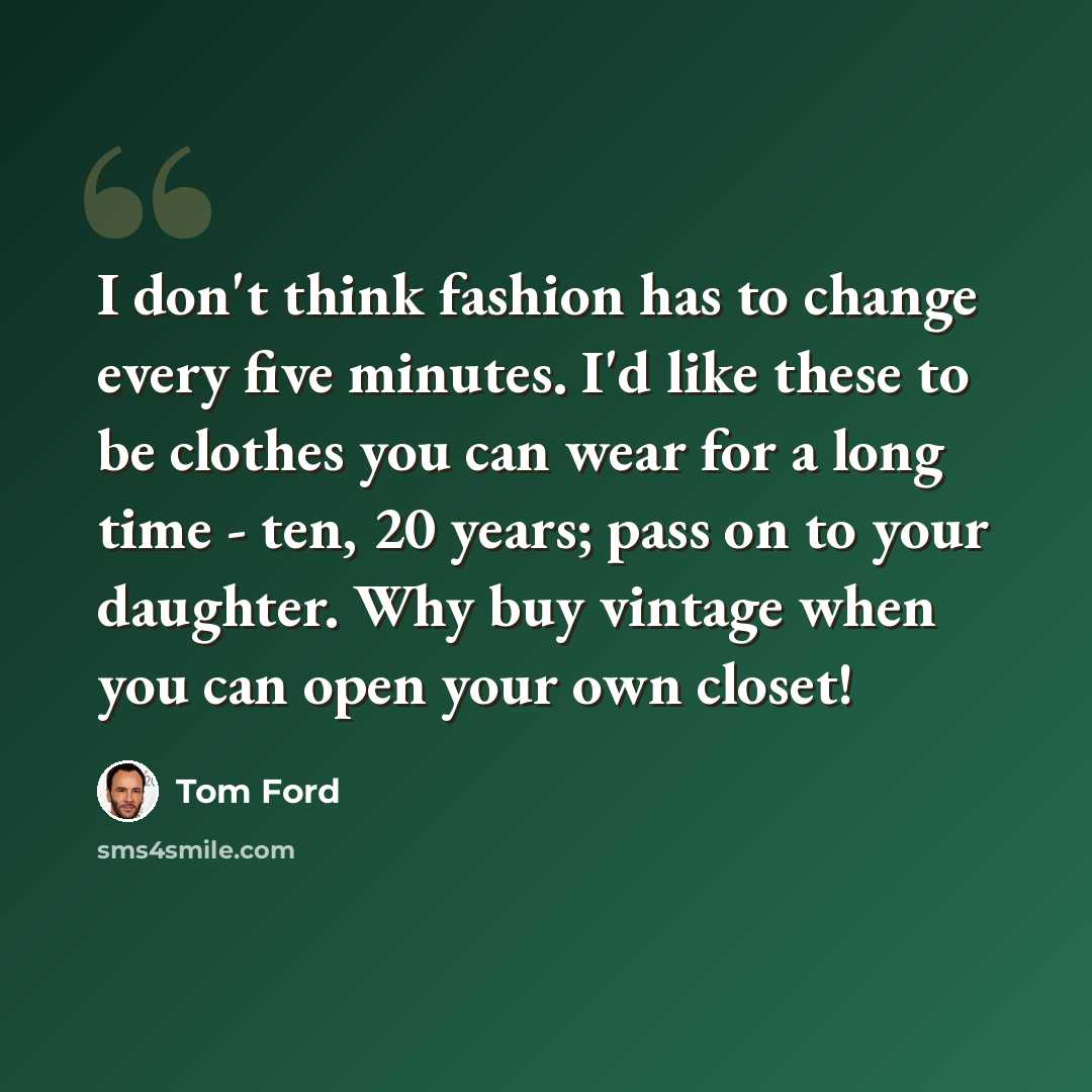 “I don't think fashion has to change every five minutes. I'd like these to be clothes you can wear for a long time - ten, 20 years; pass on to your daughter. Why buy vintage when you can open your own closet!” quote by Tom Ford