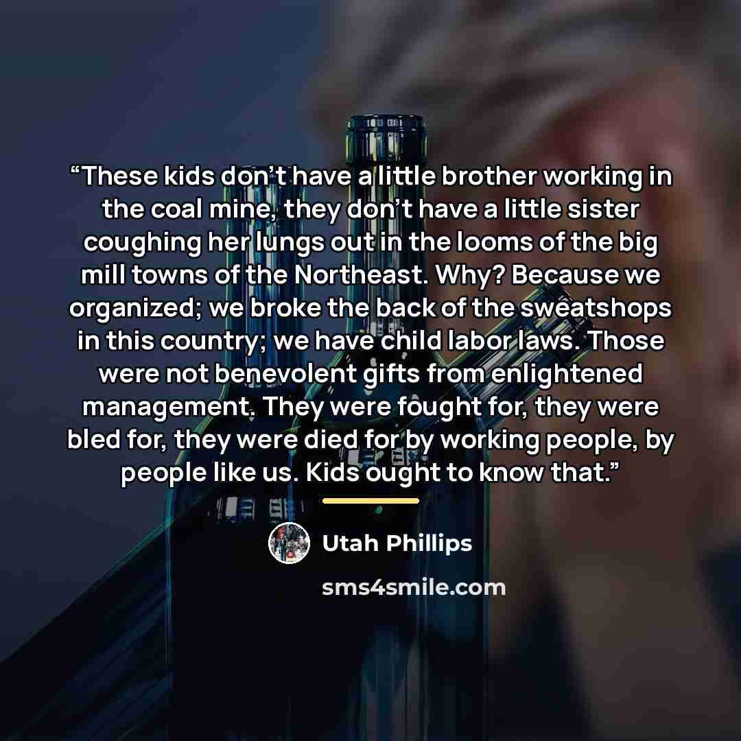 “These kids don't have a little brother working in the coal mine, they don't have a little sister coughing her lungs out in the looms of the big mill towns of the Northeast. Why? Because we organized; we broke the back of the sweatshops in this country; we have child labor laws. Those were not…” quote by Utah Phillips