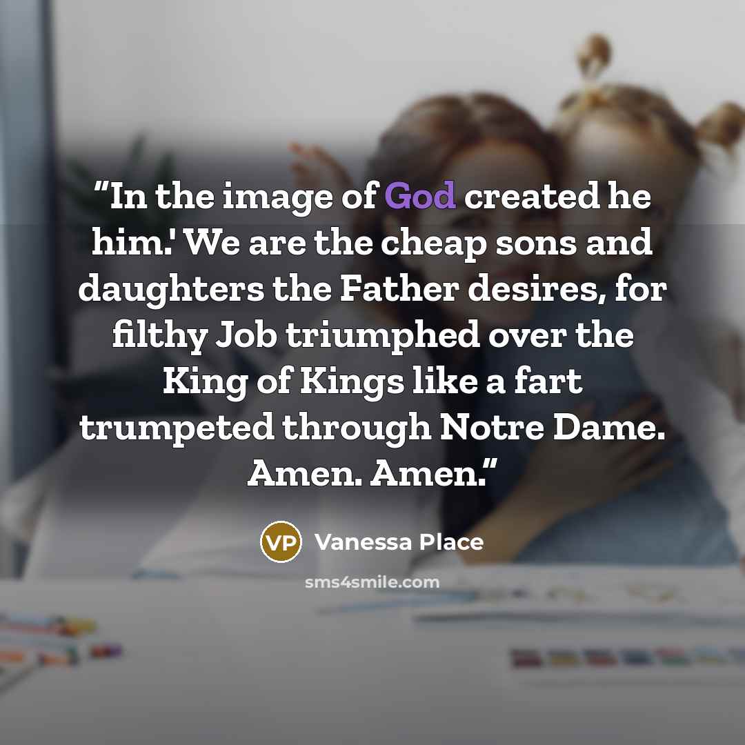 “In the image of God created he him.' We are the cheap sons and daughters the Father desires, for filthy Job triumphed over the King of Kings like a fart trumpeted through Notre Dame. Amen. Amen.” quote by Vanessa Place