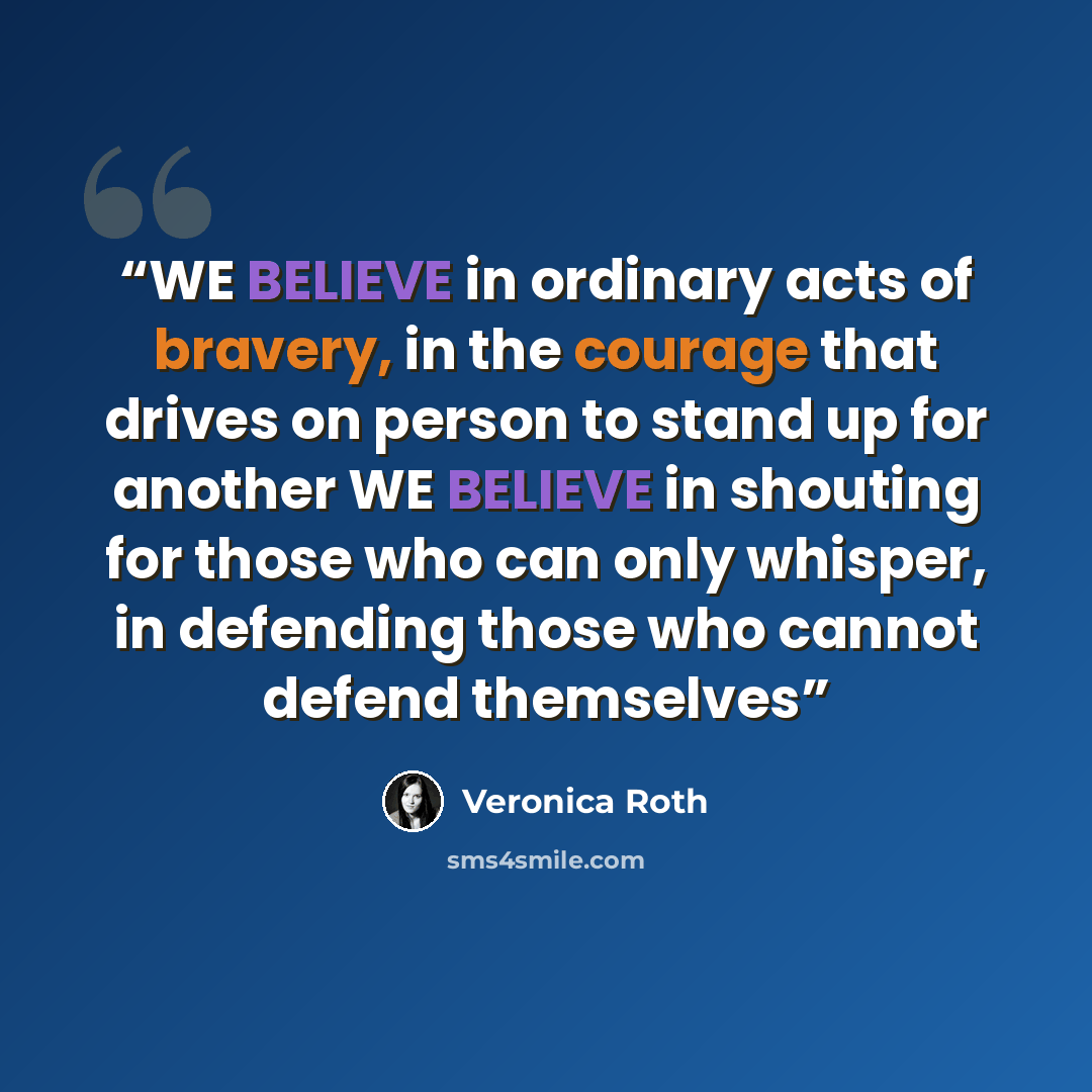 “WE BELIEVE in ordinary acts of bravery, in the courage that drives on person to stand up for another WE BELIEVE in shouting for those who can only whisper, in defending those who cannot defend themselves” quote by Veronica Roth