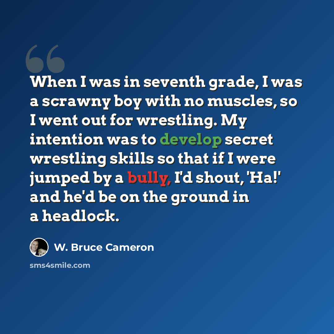 “When I was in seventh grade, I was a scrawny boy with no muscles, so I went out for wrestling. My intention was to develop secret wrestling skills so that if I were jumped by a bully, I'd shout, 'Ha!' and he'd be on the ground in a headlock.” quote by W. Bruce Cameron