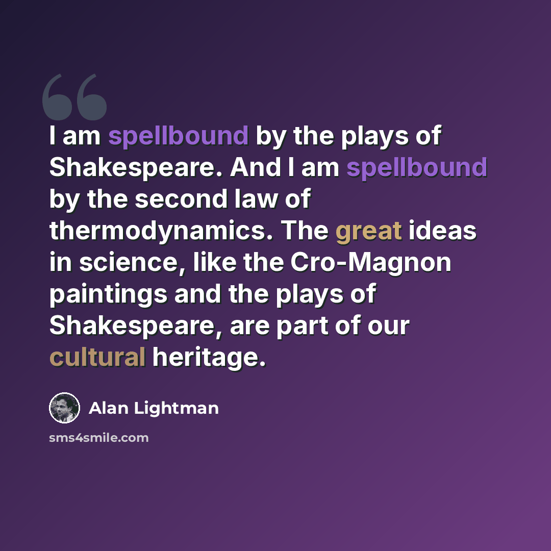 “I am spellbound by the plays of Shakespeare. And I am spellbound by the second law of thermodynamics. The great ideas in science, like the Cro-Magnon paintings and the plays of Shakespeare, are part of our cultural heritage.” quote by Alan Lightman