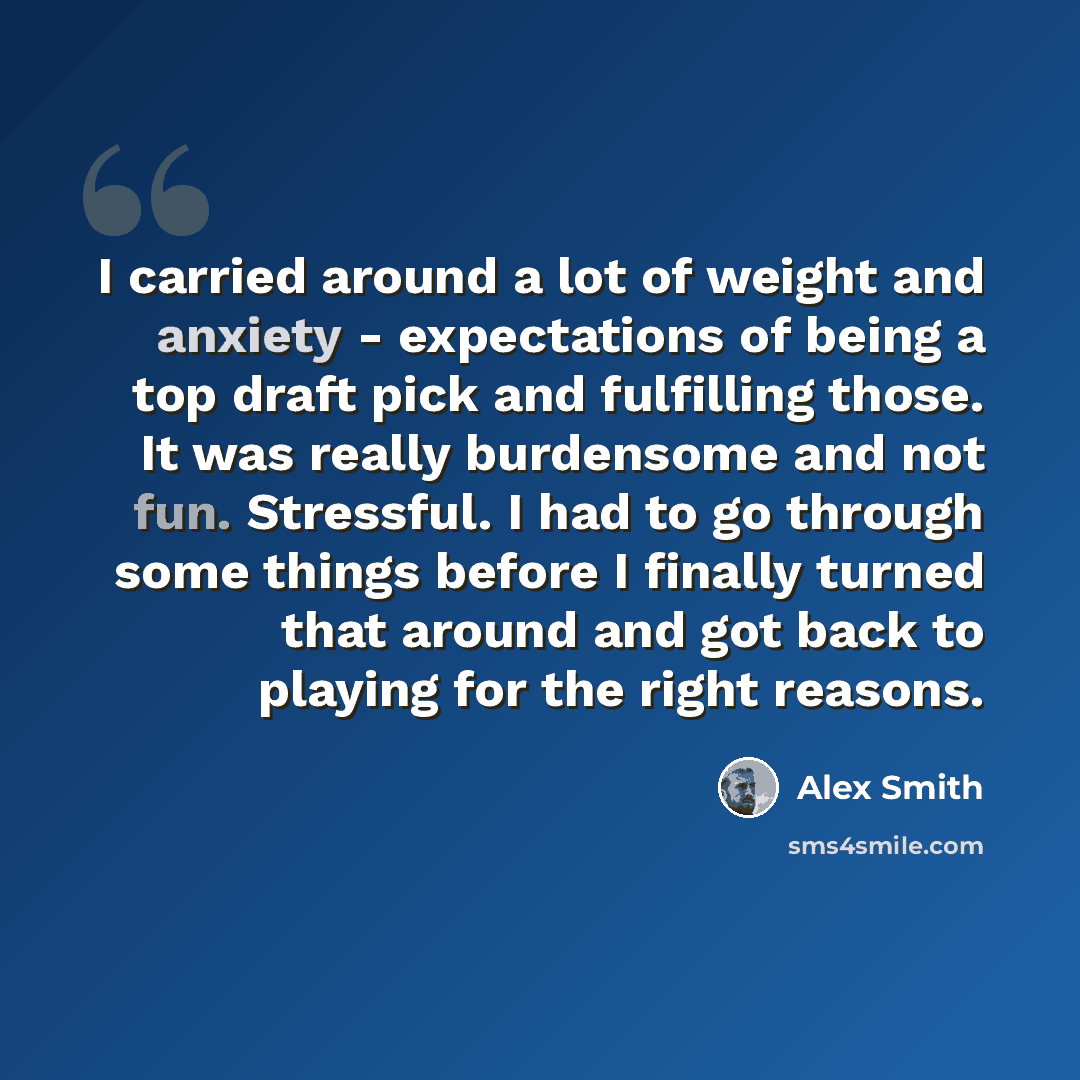 “I carried around a lot of weight and anxiety - expectations of being a top draft pick and fulfilling those. It was really burdensome and not fun. Stressful. I had to go through some things before I finally turned that around and got back to playing for the right reasons.” quote by Alex Smith
