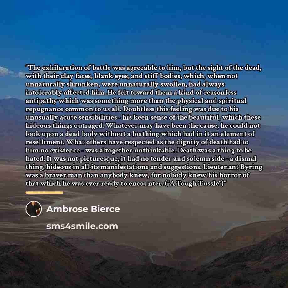 “The exhilaration of battle was agreeable to him, but the sight of the dead, with their clay faces, blank eyes, and stiff bodies, which, when not unnaturally shrunken, were unnaturally swollen, had always intolerably affected him. He felt toward them a kind of reasonless antipathy which was…” quote by Ambrose Bierce