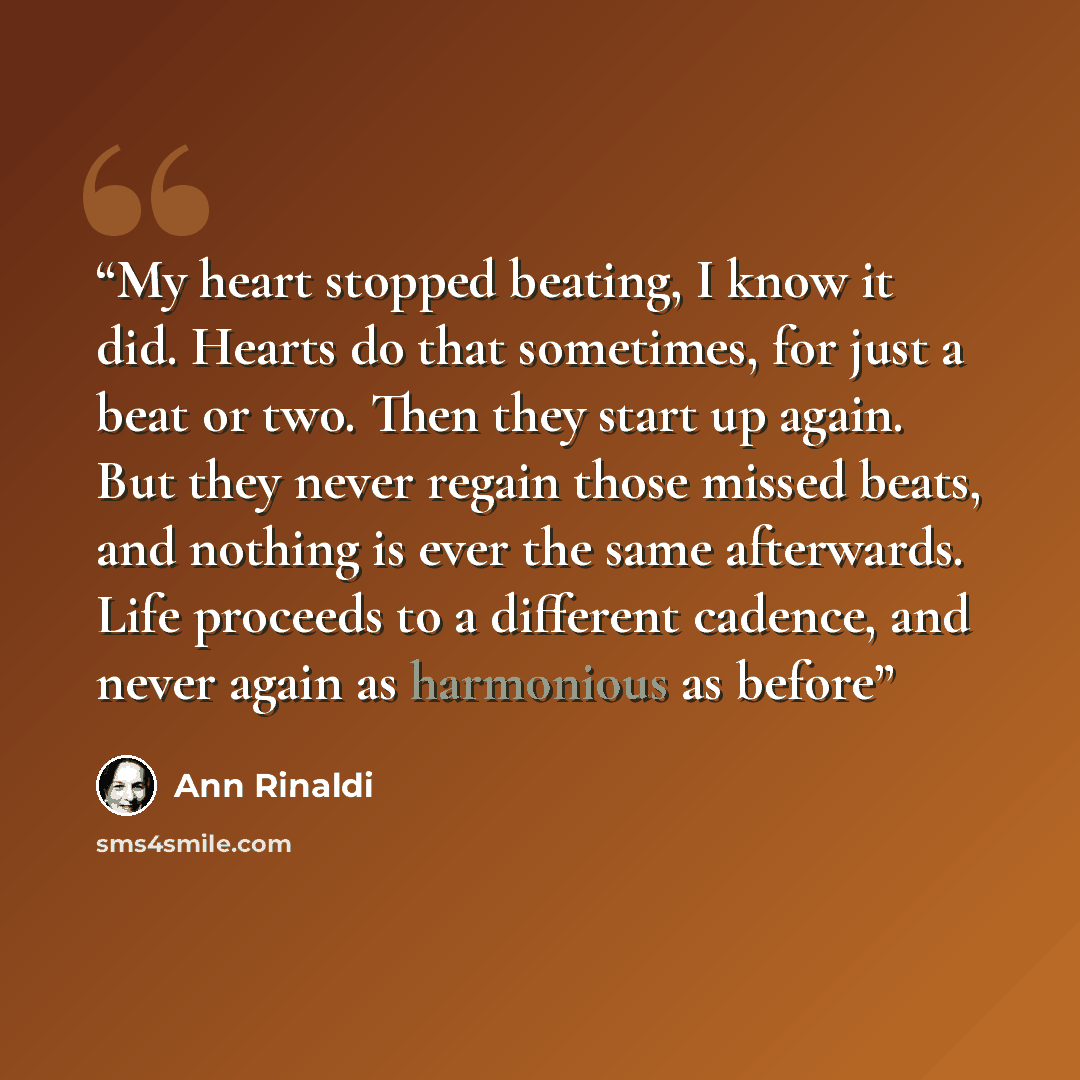 “My heart stopped beating, I know it did. Hearts do that sometimes, for just a beat or two. Then they start up again. But they never regain those missed beats, and nothing is ever the same afterwards. Life proceeds to a different cadence, and never again as harmonious as before” quote by Ann Rinaldi