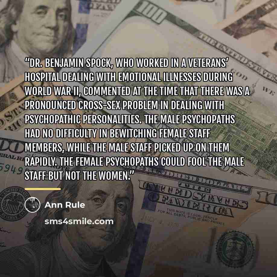 “Dr. Benjamin Spock, who worked in a veterans’ hospital dealing with emotional illnesses during World War II, commented at the time that there was a pronounced cross-sex problem in dealing with psychopathic personalities. The male psychopaths had no difficulty in bewitching female staff members…” quote by Ann Rule