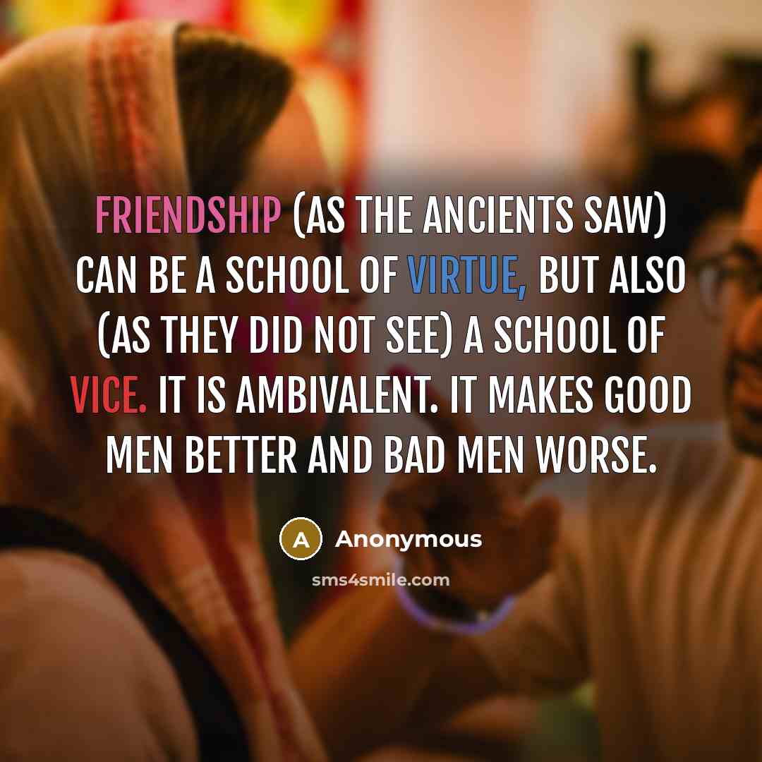 “Friendship (as the ancients saw) can be a school of virtue, but also (as they did not see) a school of vice. It is ambivalent. It makes good men better and bad men worse.” quote by Anonymous