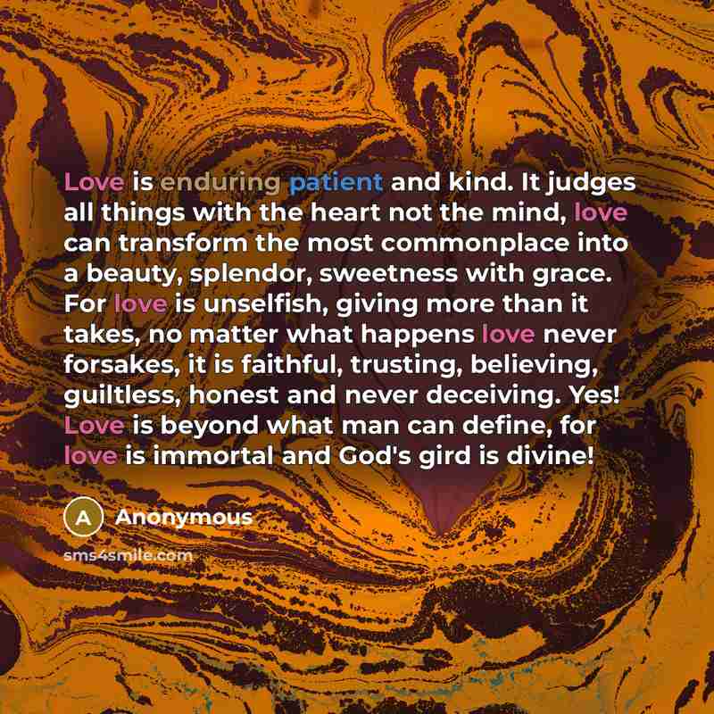 “Love is enduring patient and kind. It judges all things with the heart not the mind, love can transform the most commonplace into a beauty, splendor, sweetness with grace. For love is unselfish, giving more than it takes, no matter what happens love never forsakes, it is faithful, trusting…” quote by Anonymous