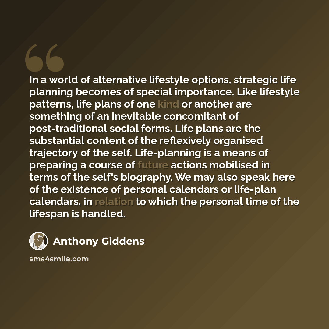 “In a world of alternative lifestyle options, strategic life planning becomes of special importance. Like lifestyle patterns, life plans of one kind or another are something of an inevitable concomitant of post-traditional social forms. Life plans are the substantial content of the reflexively…” quote by Anthony Giddens