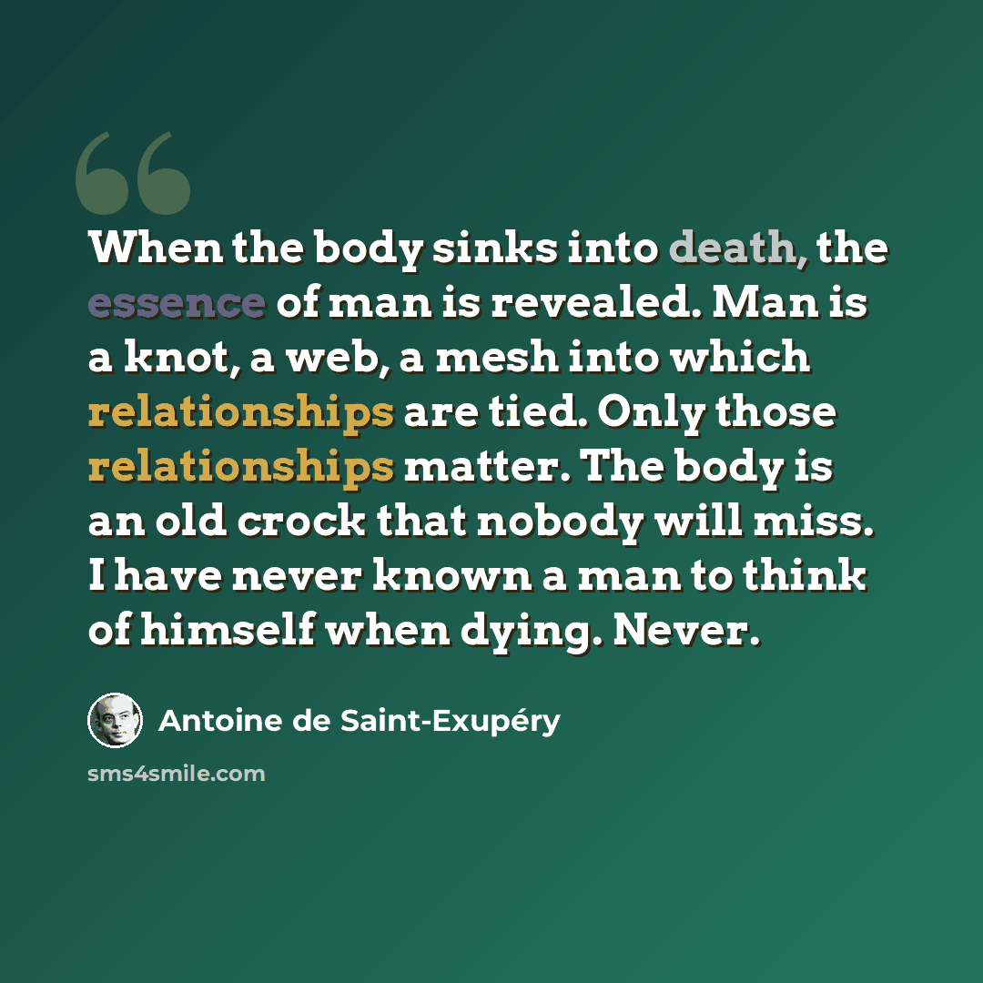 “When the body sinks into death, the essence of man is revealed. Man is a knot, a web, a mesh into which relationships are tied. Only those relationships matter. The body is an old crock that nobody will miss. I have never known a man to think of himself when dying. Never.” quote by Antoine de Saint-Exupery