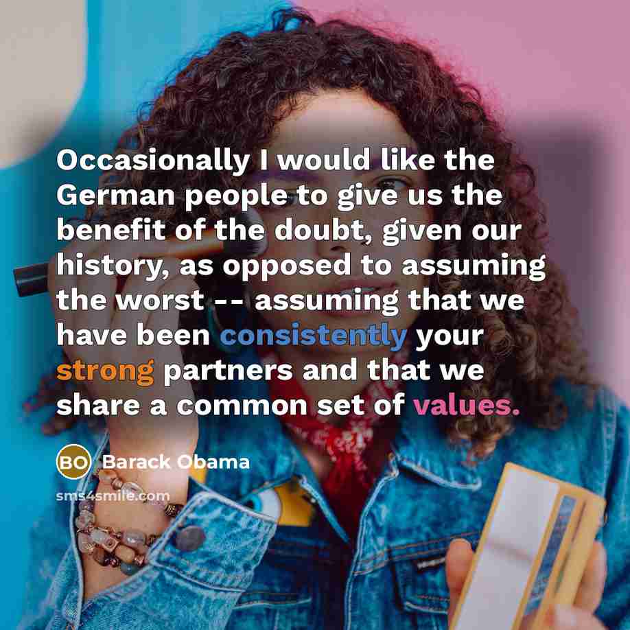 “Occasionally I would like the German people to give us the benefit of the doubt, given our history, as opposed to assuming the worst -- assuming that we have been consistently your strong partners and that we share a common set of values.” quote by Barack Obama