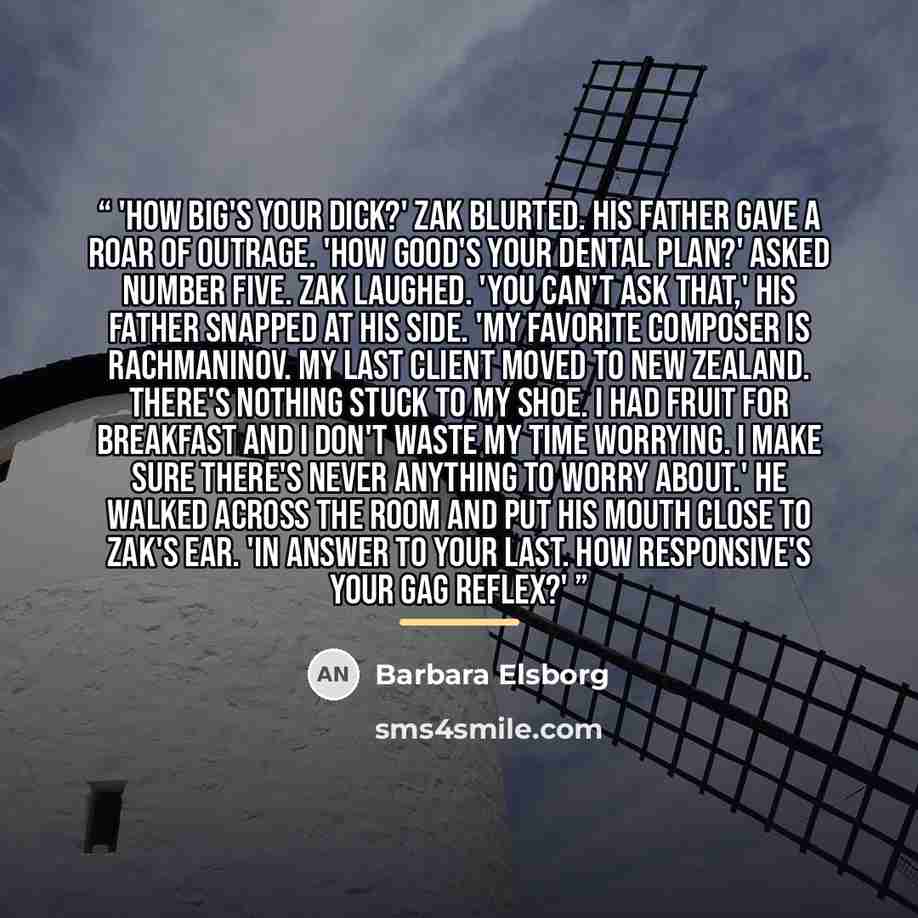“'How big's your dick?' Zak blurted. His father gave a roar of outrage. 'How good's your dental plan?' asked Number Five. Zak laughed. 'You can't ask that,' his father snapped at his side. 'My favorite composer is Rachmaninov. My last client moved to New Zealand. There's nothing stuck to my shoe. I…” quote by Barbara Elsborg