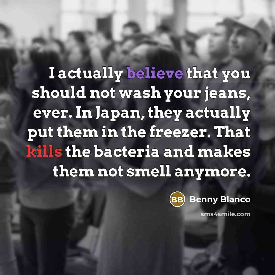 “I actually believe that you should not wash your jeans, ever. In Japan, they actually put them in the freezer. That kills the bacteria and makes them not smell anymore.” quote by Benny Blanco