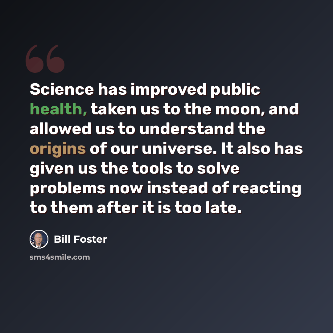 “Science has improved public health, taken us to the moon, and allowed us to understand the origins of our universe. It also has given us the tools to solve problems now instead of reacting to them after it is too late.” quote by Bill Foster