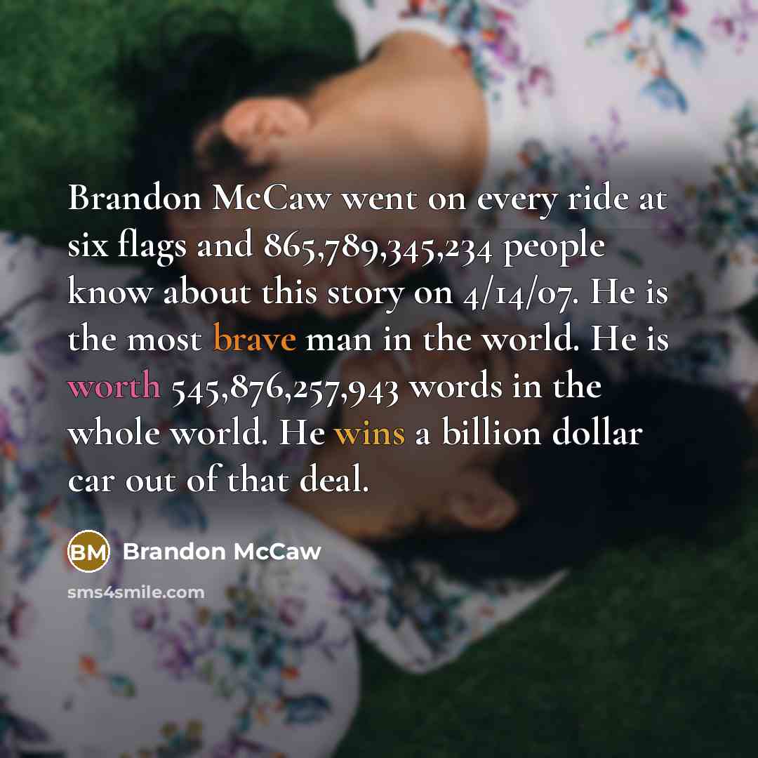 “Brandon McCaw went on every ride at six flags and 865,789,345,234 people know about this story on 4/14/07. He is the most brave man in the world. He is worth 545,876,257,943 words in the whole world. He wins a billion dollar car out of that deal.” quote by Brandon McCaw