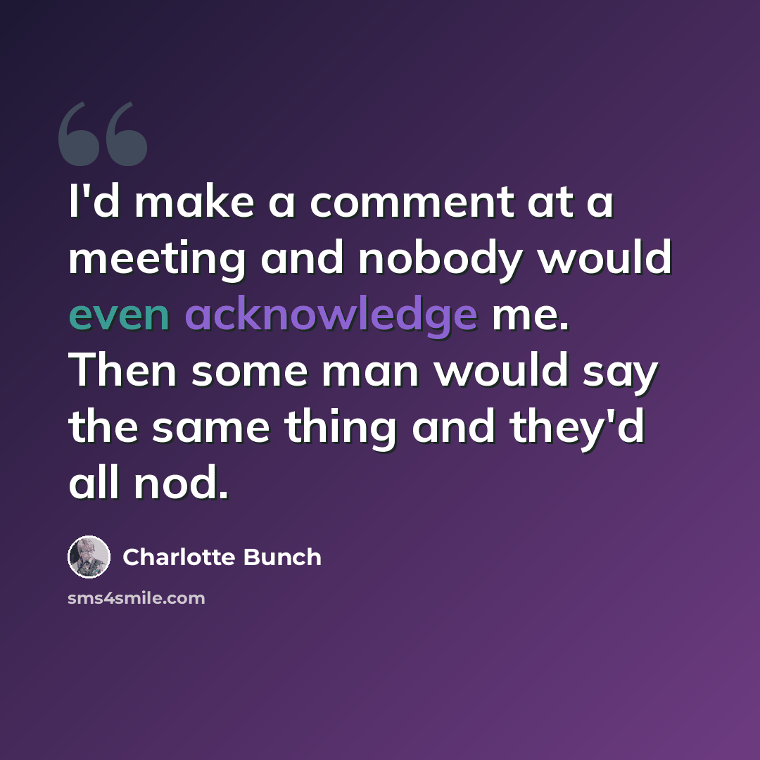 “I'd make a comment at a meeting and nobody would even acknowledge me. Then some man would say the same thing and they'd all nod.” quote by Charlotte Bunch