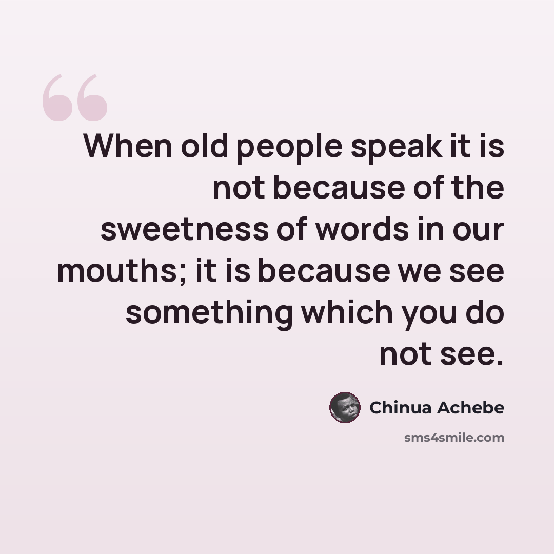 “When old people speak it is not because of the sweetness of words in our mouths; it is because we see something which you do not see.” quote by Chinua Achebe