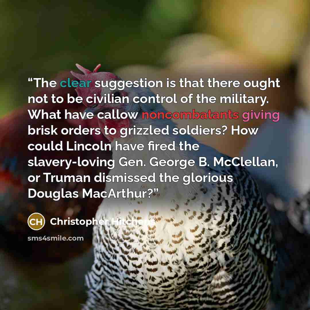 “The clear suggestion is that there ought not to be civilian control of the military. What have callow noncombatants giving brisk orders to grizzled soldiers? How could Lincoln have fired the slavery-loving Gen. George B. McClellan, or Truman dismissed the glorious Douglas MacArthur?” quote by Christopher Hitchens