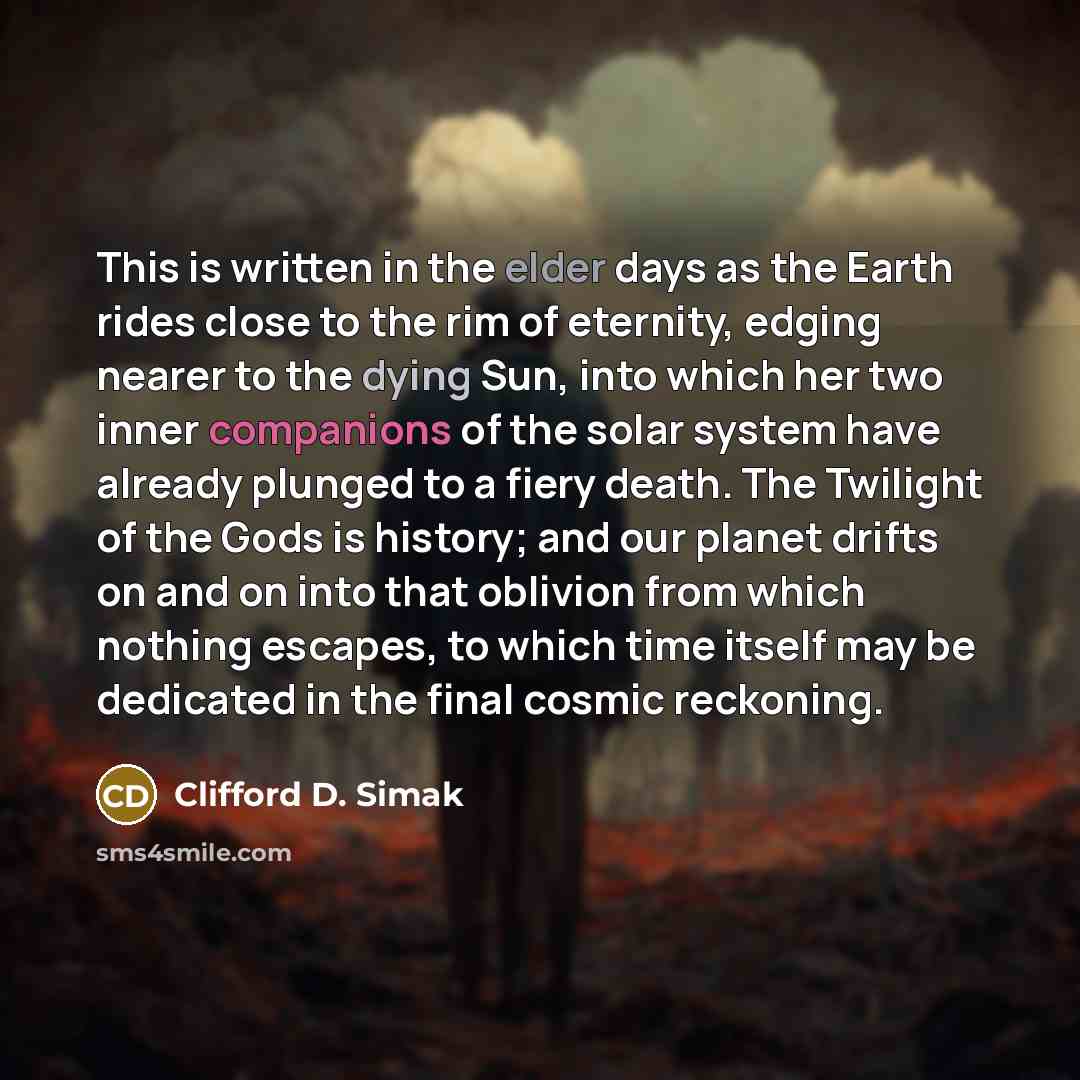 “This is written in the elder days as the Earth rides close to the rim of eternity, edging nearer to the dying Sun, into which her two inner companions of the solar system have already plunged to a fiery death. The Twilight of the Gods is history; and our planet drifts on and on into that oblivion…” quote by Clifford D. Simak