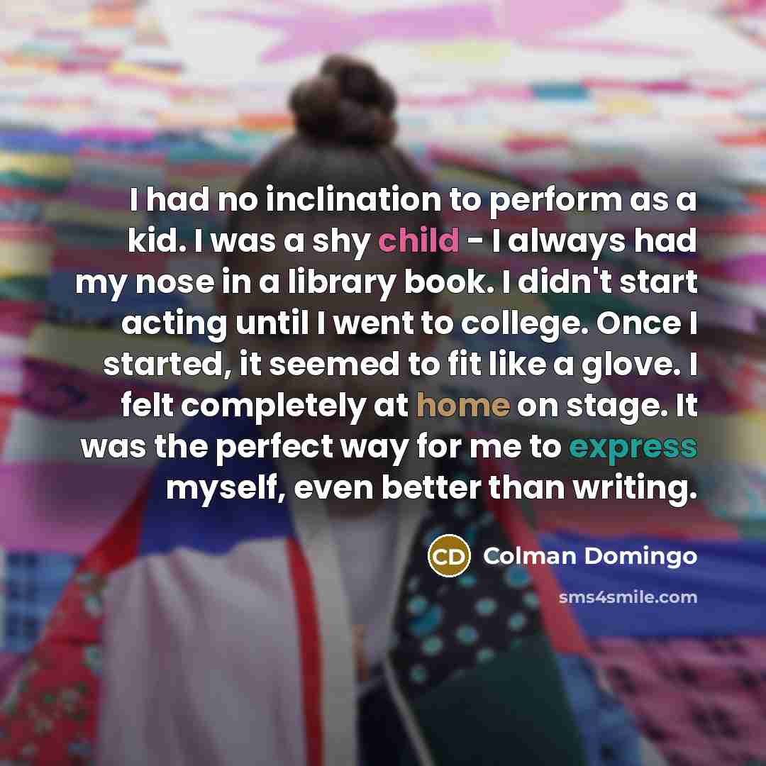 “I had no inclination to perform as a kid. I was a shy child - I always had my nose in a library book. I didn't start acting until I went to college. Once I started, it seemed to fit like a glove. I felt completely at home on stage. It was the perfect way for me to express myself, even better than…” quote by Colman Domingo
