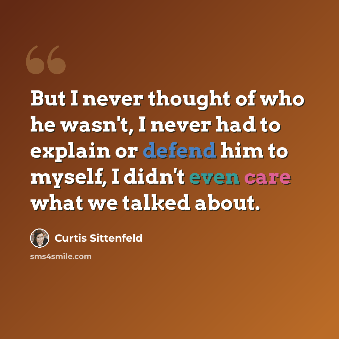 “But I never thought of who he wasn't, I never had to explain or defend him to myself, I didn't even care what we talked about.” quote by Curtis Sittenfeld