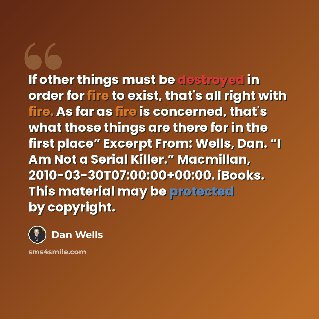 “If other things must be destroyed in order for fire to exist, that's all right with fire. As far as fire is concerned, that's what those things are there for in the first place” Excerpt From: Wells, Dan. “I Am Not a Serial Killer.” Macmillan, 2010-03-30T07:00:00+00:00. iBooks. This material may be…” quote by Dan Wells