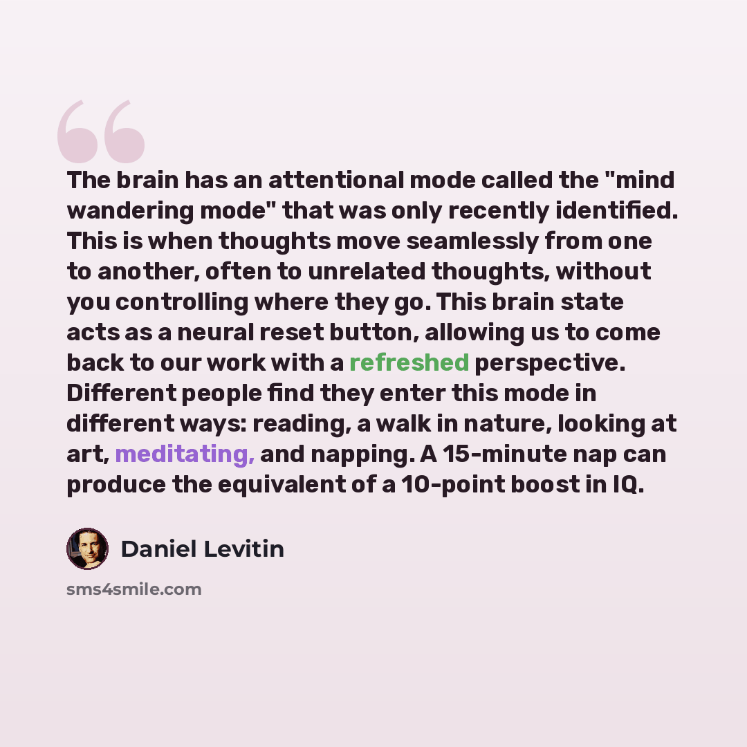 “The brain has an attentional mode called the "mind wandering mode" that was only recently identified. This is when thoughts move seamlessly from one to another, often to unrelated thoughts, without you controlling where they go. This brain state acts as a neural reset button, allowing us to come…” quote by Daniel Levitin