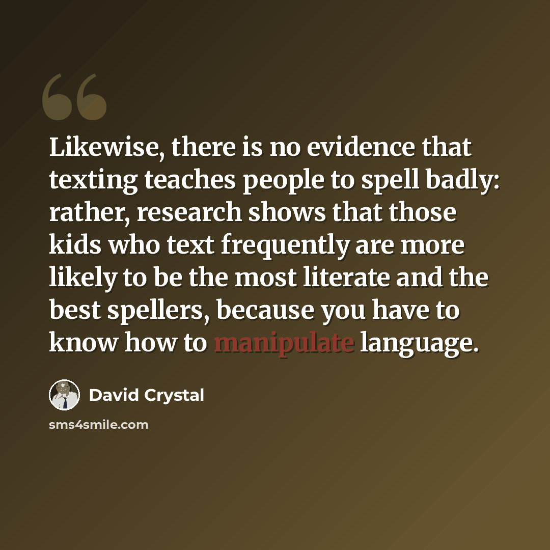 “Likewise, there is no evidence that texting teaches people to spell badly: rather, research shows that those kids who text frequently are more likely to be the most literate and the best spellers, because you have to know how to manipulate language.” quote by David Crystal